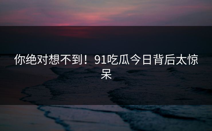 你绝对想不到！91吃瓜今日背后太惊呆