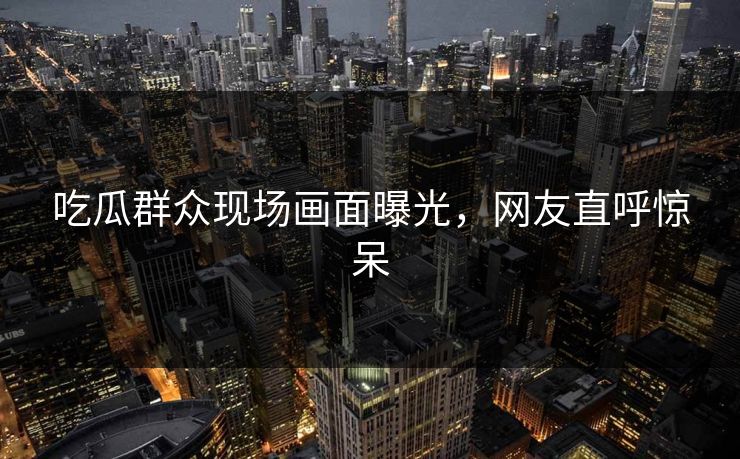 吃瓜群众现场画面曝光，网友直呼惊呆