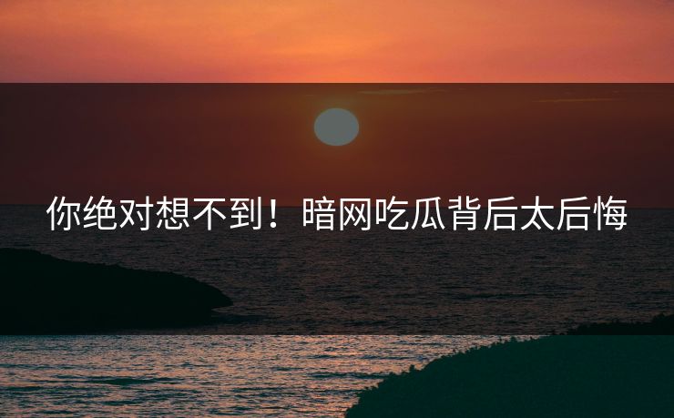 你绝对想不到！暗网吃瓜背后太后悔