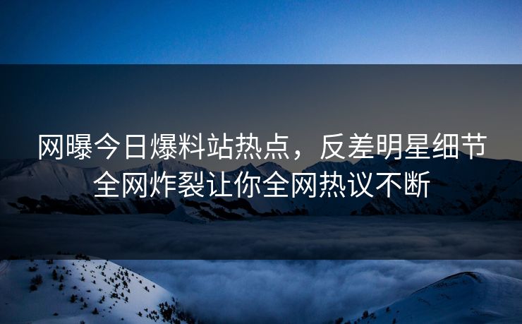 网曝今日爆料站热点，反差明星细节全网炸裂让你全网热议不断