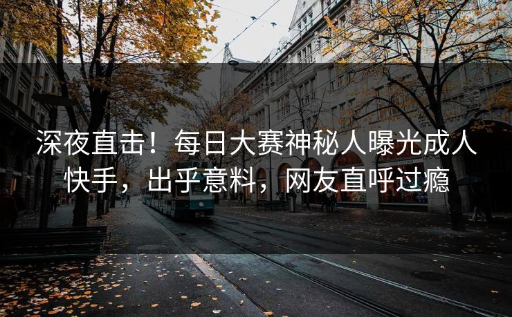 深夜直击！每日大赛神秘人曝光成人快手，出乎意料，网友直呼过瘾