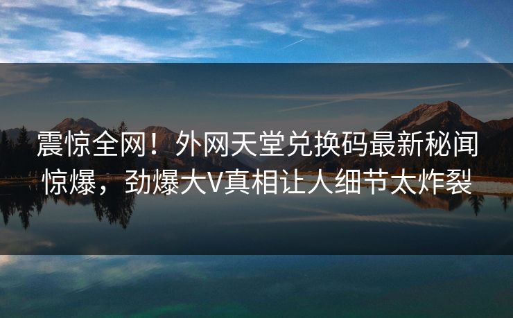 震惊全网！外网天堂兑换码最新秘闻惊爆，劲爆大V真相让人细节太炸裂