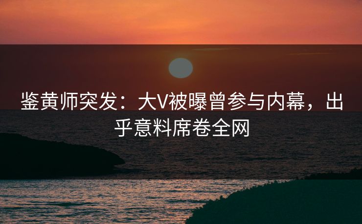 鉴黄师突发：大V被曝曾参与内幕，出乎意料席卷全网
