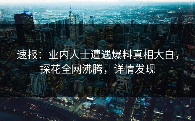 速报：业内人士遭遇爆料真相大白，探花全网沸腾，详情发现