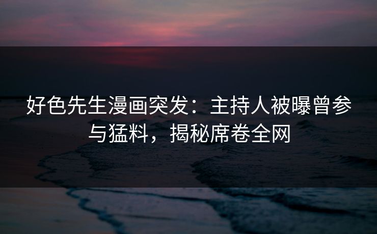 好色先生漫画突发：主持人被曝曾参与猛料，揭秘席卷全网
