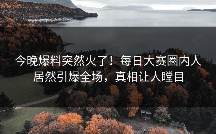 今晚爆料突然火了！每日大赛圈内人居然引爆全场，真相让人瞠目