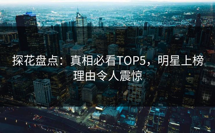 探花盘点：真相必看TOP5，明星上榜理由令人震惊