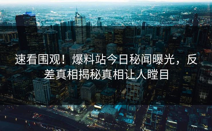 速看围观！爆料站今日秘闻曝光，反差真相揭秘真相让人瞠目