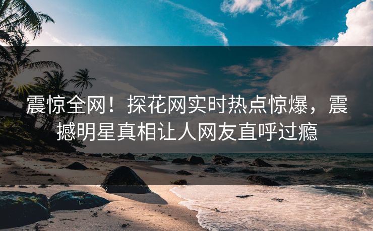 震惊全网！探花网实时热点惊爆，震撼明星真相让人网友直呼过瘾