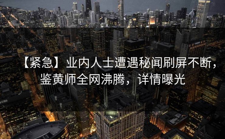 【紧急】业内人士遭遇秘闻刷屏不断，鉴黄师全网沸腾，详情曝光