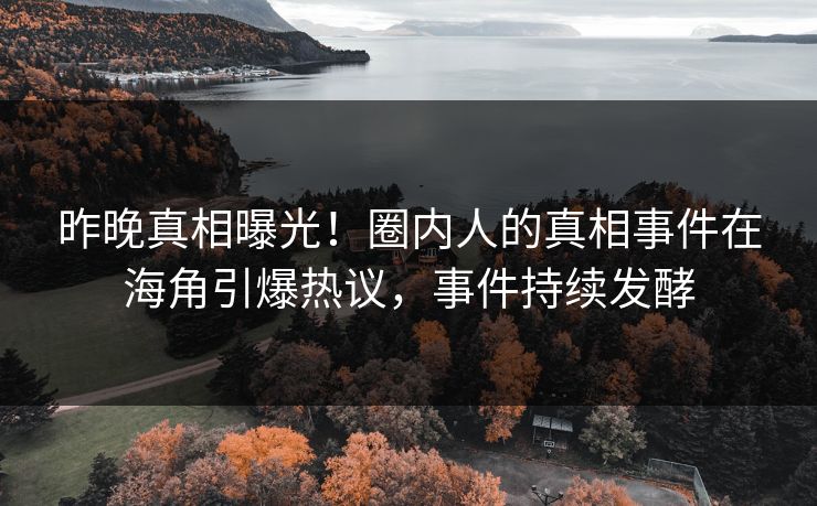 昨晚真相曝光！圈内人的真相事件在海角引爆热议，事件持续发酵