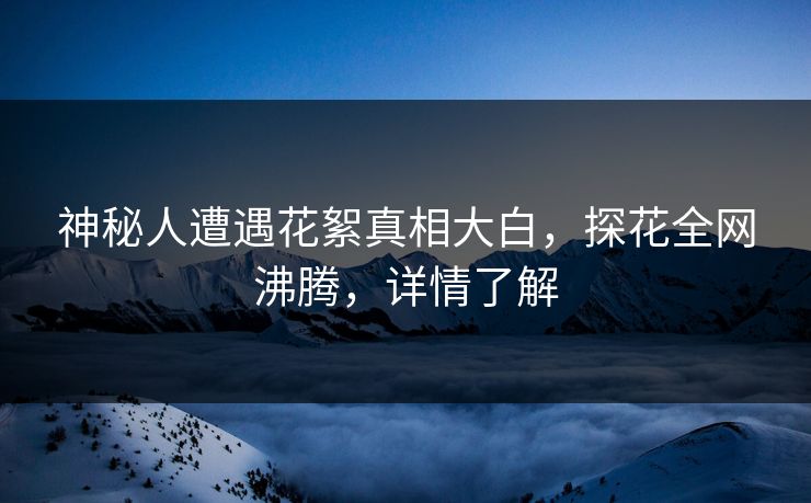 神秘人遭遇花絮真相大白，探花全网沸腾，详情了解