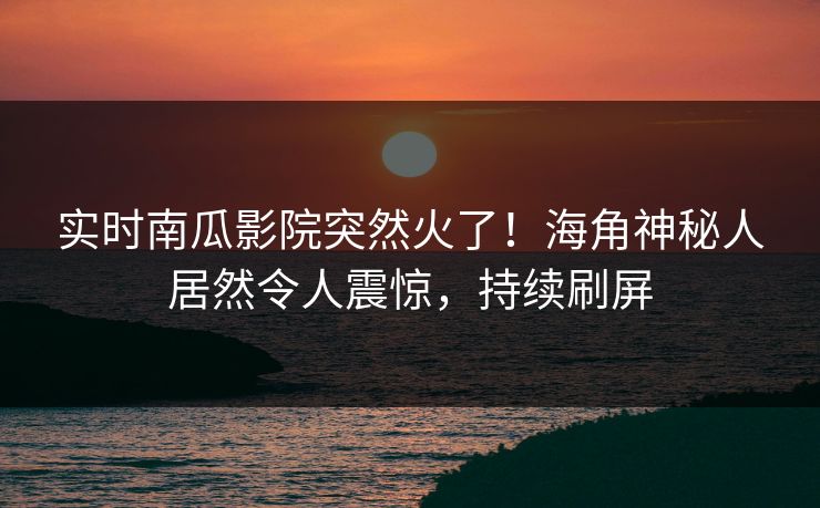 实时南瓜影院突然火了！海角神秘人居然令人震惊，持续刷屏