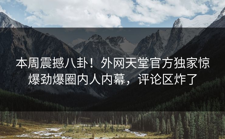 本周震撼八卦！外网天堂官方独家惊爆劲爆圈内人内幕，评论区炸了