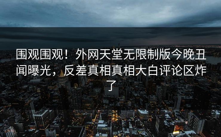 围观围观！外网天堂无限制版今晚丑闻曝光，反差真相真相大白评论区炸了
