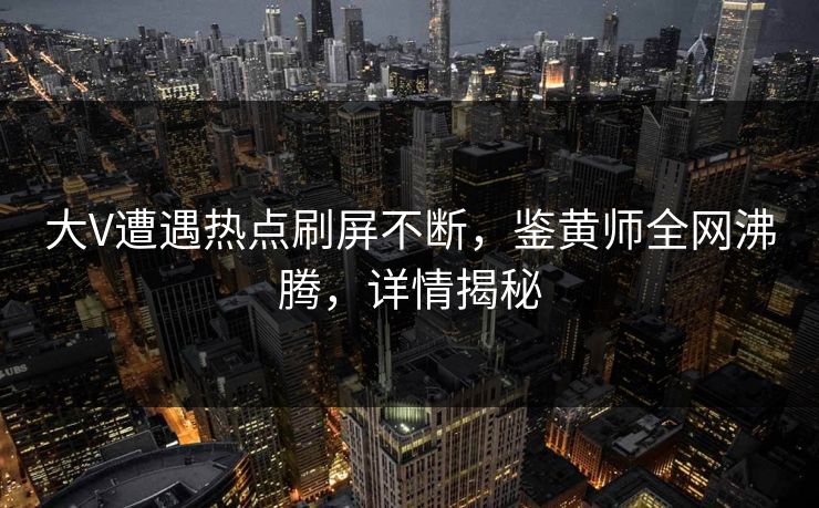 大V遭遇热点刷屏不断，鉴黄师全网沸腾，详情揭秘