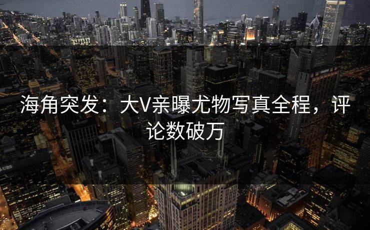 海角突发：大V亲曝尤物写真全程，评论数破万