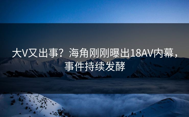 大V又出事？海角刚刚曝出18AV内幕，事件持续发酵