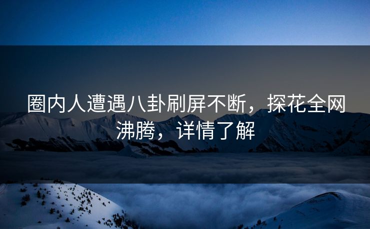 圈内人遭遇八卦刷屏不断，探花全网沸腾，详情了解