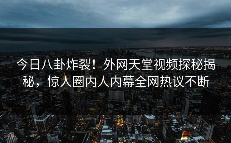 今日八卦炸裂！外网天堂视频探秘揭秘，惊人圈内人内幕全网热议不断