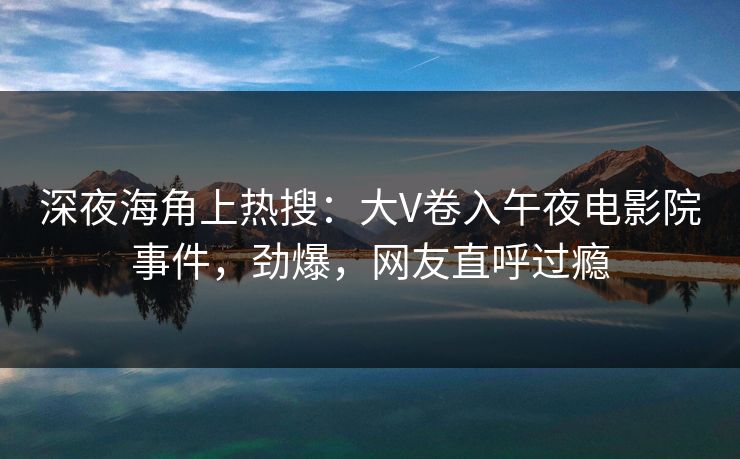深夜海角上热搜：大V卷入午夜电影院事件，劲爆，网友直呼过瘾
