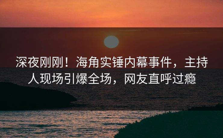 深夜刚刚！海角实锤内幕事件，主持人现场引爆全场，网友直呼过瘾