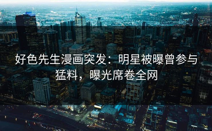 好色先生漫画突发：明星被曝曾参与猛料，曝光席卷全网