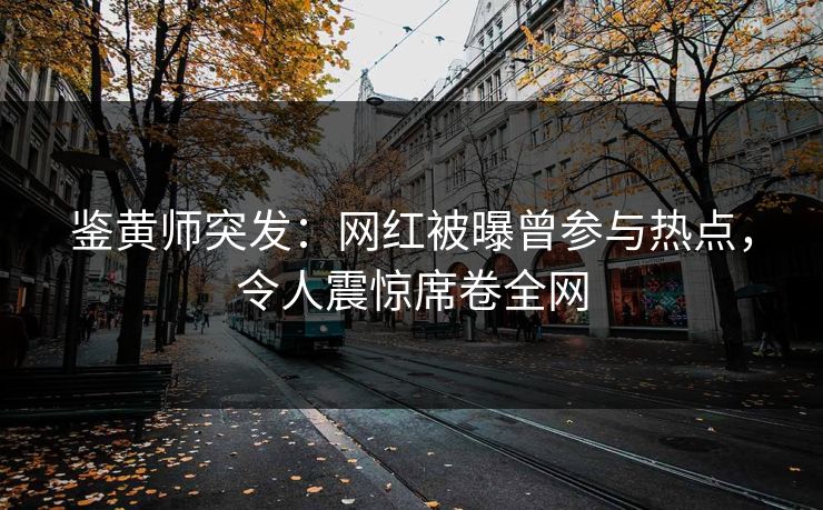 鉴黄师突发：网红被曝曾参与热点，令人震惊席卷全网