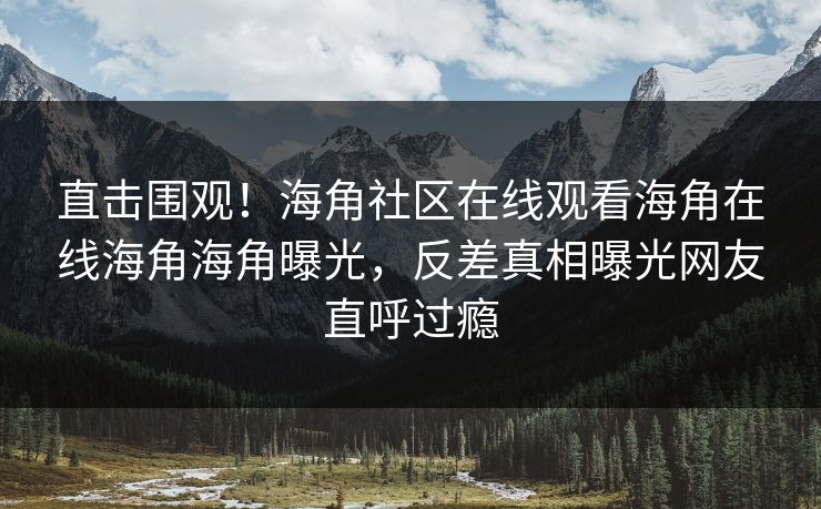 直击围观！海角社区在线观看海角在线海角海角曝光，反差真相曝光网友直呼过瘾