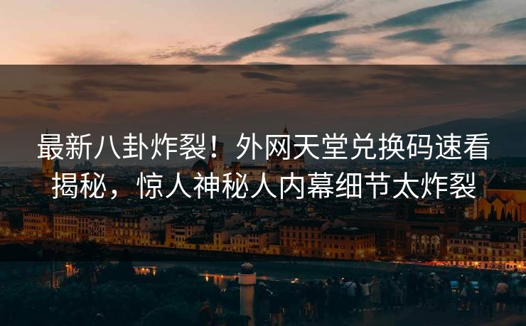 最新八卦炸裂！外网天堂兑换码速看揭秘，惊人神秘人内幕细节太炸裂
