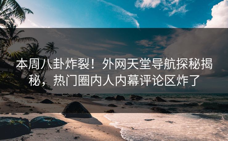本周八卦炸裂！外网天堂导航探秘揭秘，热门圈内人内幕评论区炸了