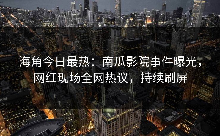 海角今日最热：南瓜影院事件曝光，网红现场全网热议，持续刷屏