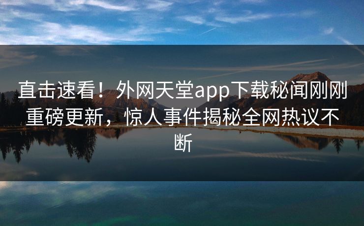 直击速看！外网天堂app下载秘闻刚刚重磅更新，惊人事件揭秘全网热议不断