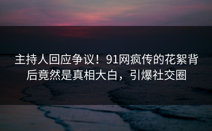 主持人回应争议！91网疯传的花絮背后竟然是真相大白，引爆社交圈