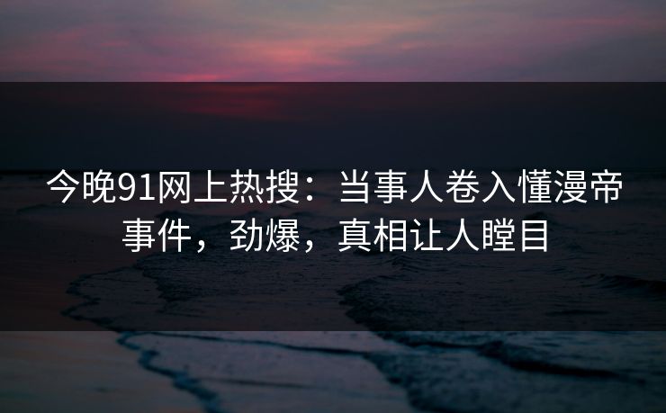 今晚91网上热搜：当事人卷入懂漫帝事件，劲爆，真相让人瞠目