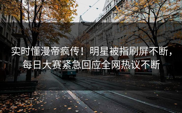 实时懂漫帝疯传！明星被指刷屏不断，每日大赛紧急回应全网热议不断