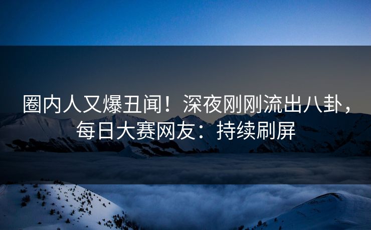 圈内人又爆丑闻！深夜刚刚流出八卦，每日大赛网友：持续刷屏