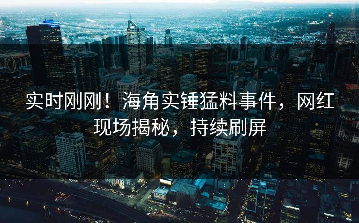 实时刚刚！海角实锤猛料事件，网红现场揭秘，持续刷屏