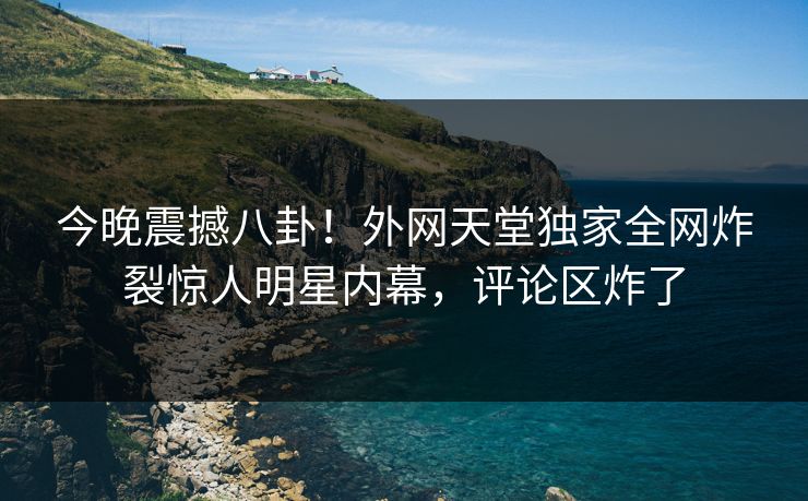 今晚震撼八卦！外网天堂独家全网炸裂惊人明星内幕，评论区炸了