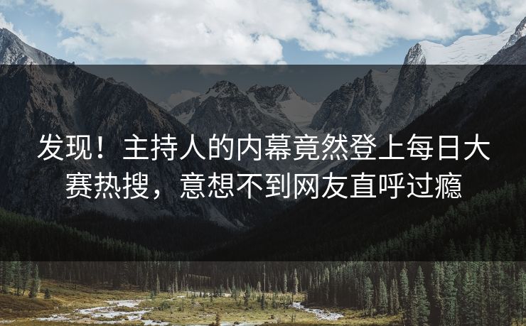 发现！主持人的内幕竟然登上每日大赛热搜，意想不到网友直呼过瘾