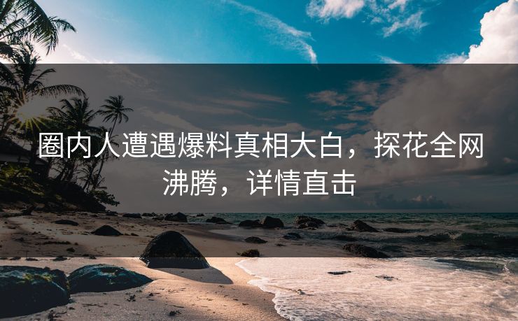 圈内人遭遇爆料真相大白，探花全网沸腾，详情直击