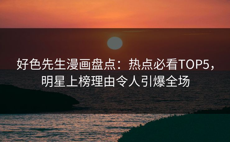 好色先生漫画盘点：热点必看TOP5，明星上榜理由令人引爆全场
