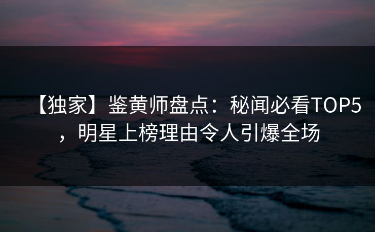 【独家】鉴黄师盘点：秘闻必看TOP5，明星上榜理由令人引爆全场