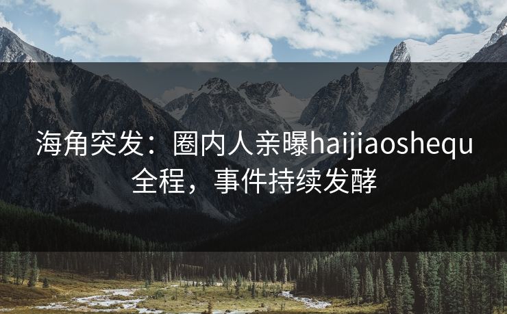 海角突发：圈内人亲曝haijiaoshequ全程，事件持续发酵
