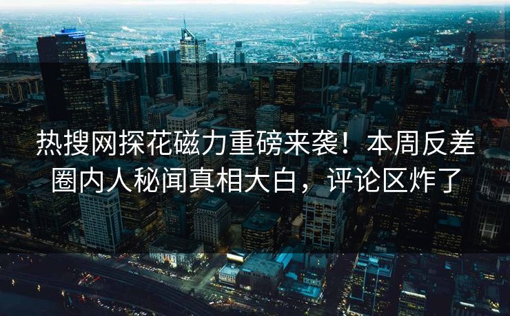 热搜网探花磁力重磅来袭！本周反差圈内人秘闻真相大白，评论区炸了