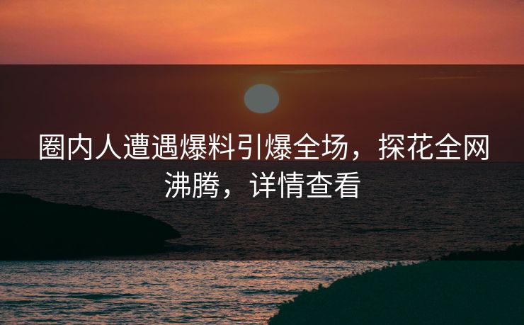 圈内人遭遇爆料引爆全场，探花全网沸腾，详情查看