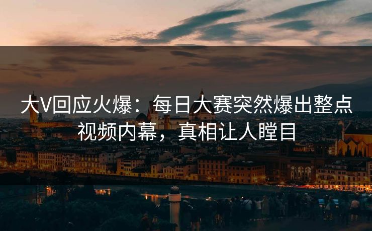 大V回应火爆：每日大赛突然爆出整点视频内幕，真相让人瞠目