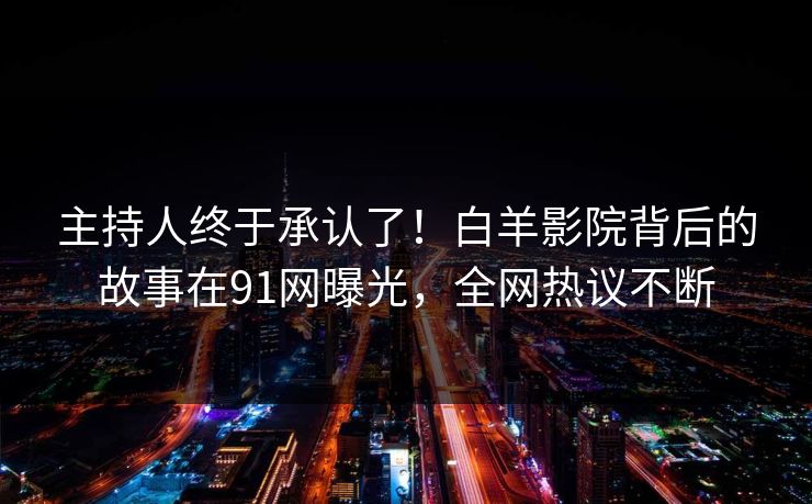 主持人终于承认了！白羊影院背后的故事在91网曝光，全网热议不断