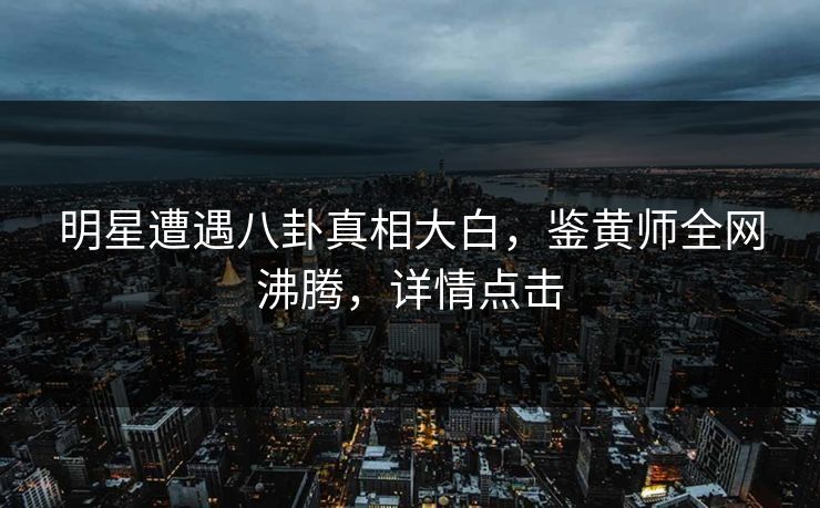明星遭遇八卦真相大白，鉴黄师全网沸腾，详情点击