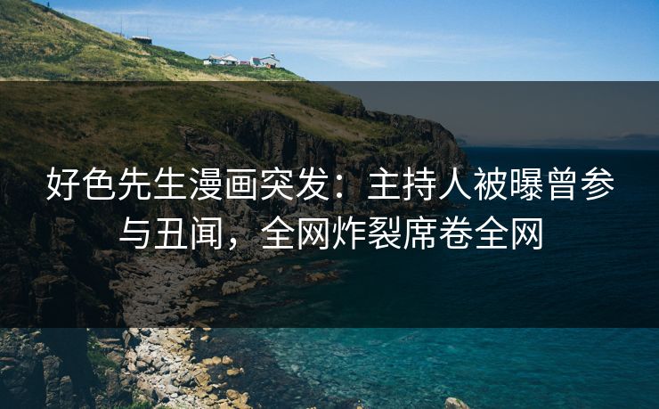 好色先生漫画突发：主持人被曝曾参与丑闻，全网炸裂席卷全网